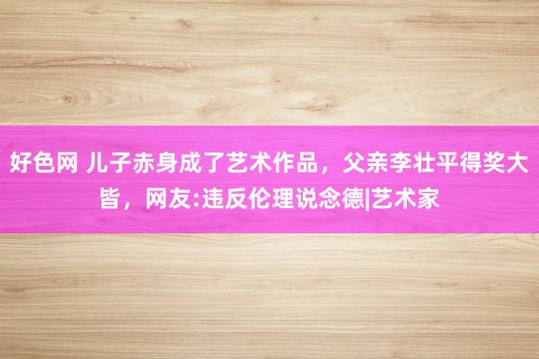 好色网 儿子赤身成了艺术作品，父亲李壮平得奖大皆，网友:违反伦理说念德|艺术家