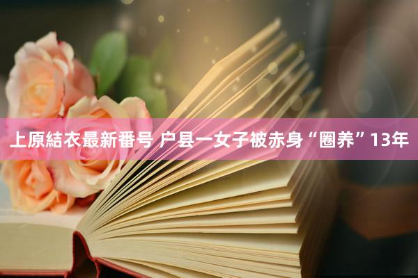 上原結衣最新番号 户县一女子被赤身“圈养”13年