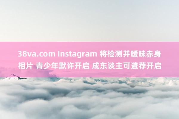 38va.com Instagram 将检测并暧昧赤身相片 青少年默许开启 成东谈主可遴荐开启