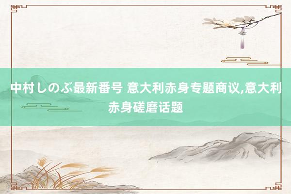 中村しのぶ最新番号 意大利赤身专题商议，意大利赤身磋磨话题