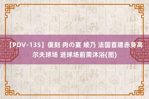 【PDV-135】復刻 肉の宴 綾乃 法国首建赤身高尔夫球场 进球场前需沐浴(图)