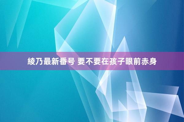 綾乃最新番号 要不要在孩子眼前赤身