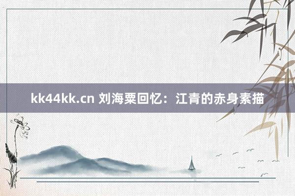 kk44kk.cn 刘海粟回忆：江青的赤身素描