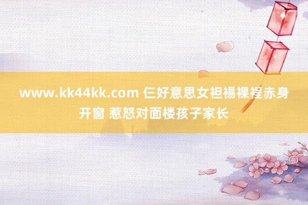 www.kk44kk.com 仨好意思女袒裼裸裎赤身开窗 惹怒对面楼孩子家长