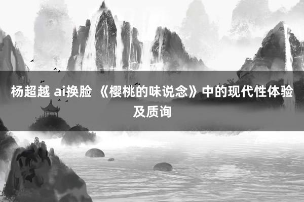 杨超越 ai换脸 《樱桃的味说念》中的现代性体验及质询