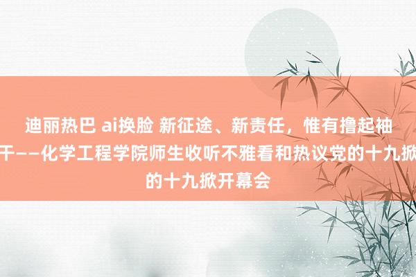 迪丽热巴 ai换脸 新征途、新责任，惟有撸起袖子加油干——化学工程学院师生收听不雅看和热议党的十九掀开幕会