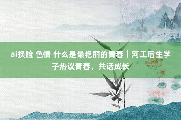 ai换脸 色情 什么是最艳丽的青春｜河工后生学子热议青春，共话成长