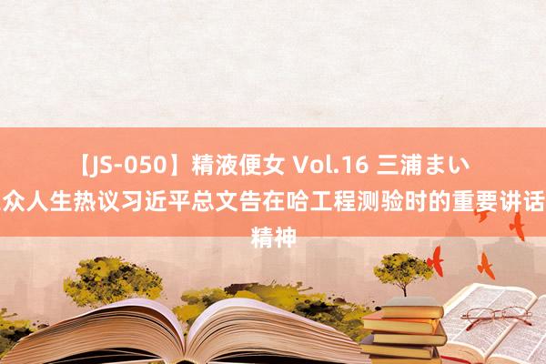 【JS-050】精液便女 Vol.16 三浦まい 西工众人生热议习近平总文告在哈工程测验时的重要讲话精神