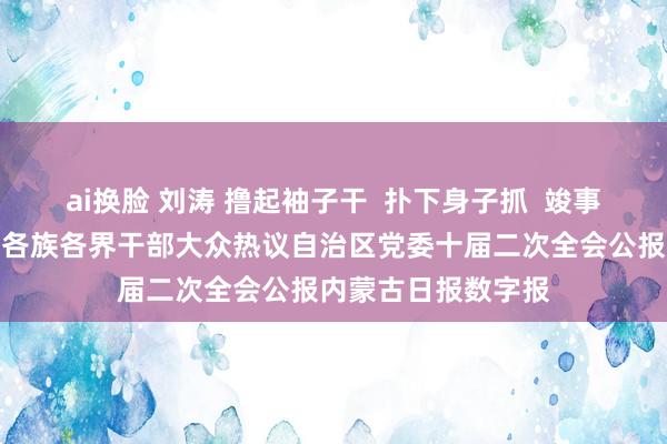 ai换脸 刘涛 撸起袖子干  扑下身子抓  竣事新的更大发展我区各族各界干部大众热议自治区党委十届二次全会公报内蒙古日报数字报