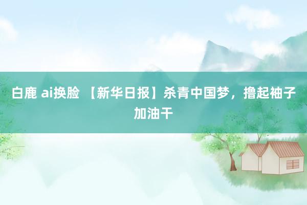 白鹿 ai换脸 【新华日报】杀青中国梦，撸起袖子加油干