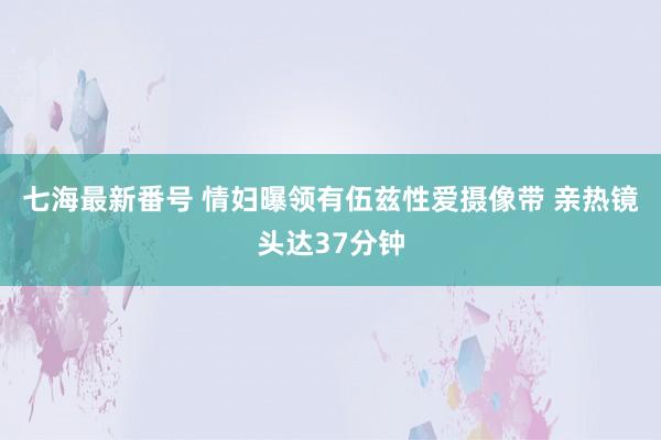 七海最新番号 情妇曝领有伍兹性爱摄像带 亲热镜头达37分钟