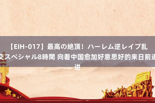 【EIH-017】最高の絶頂！ハーレム逆レイプ乱交スペシャル8時間 向着中国愈加好意思好的来日前进