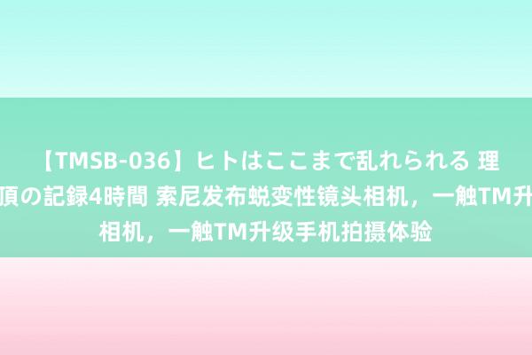 【TMSB-036】ヒトはここまで乱れられる 理性崩壊と豪快絶頂の記録4時間 索尼发布蜕变性镜头相机，一触TM升级手机拍摄体验