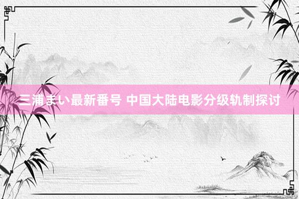 三浦まい最新番号 中国大陆电影分级轨制探讨