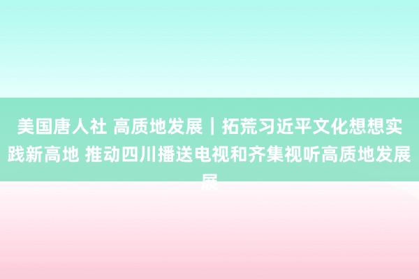 美国唐人社 高质地发展｜拓荒习近平文化想想实践新高地 推动四川播送电视和齐集视听高质地发展