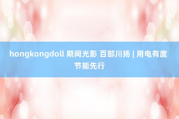 hongkongdoll 期间光影 百部川扬 | 用电有度 节能先行