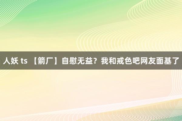 人妖 ts 【箭厂】自慰无益？我和戒色吧网友面基了