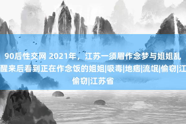 90后性交网 2021年，江苏一须眉作念梦与姐姐乱伦，醒来后看到正在作念饭的姐姐|吸毒|地痞|流氓|偷窃|江苏省