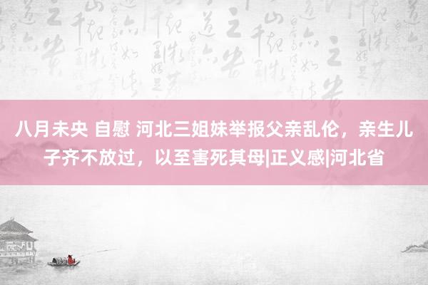 八月未央 自慰 河北三姐妹举报父亲乱伦，亲生儿子齐不放过，以至害死其母|正义感|河北省