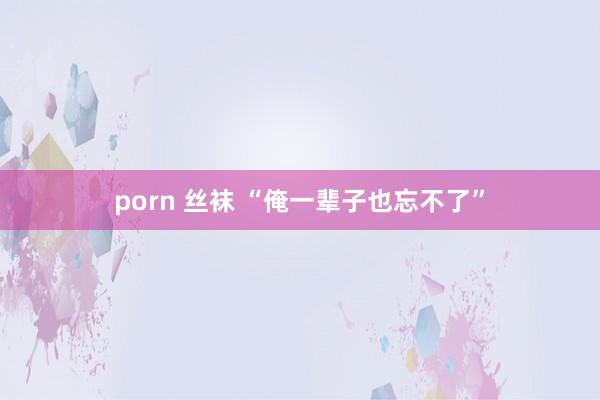 porn 丝袜 “俺一辈子也忘不了”