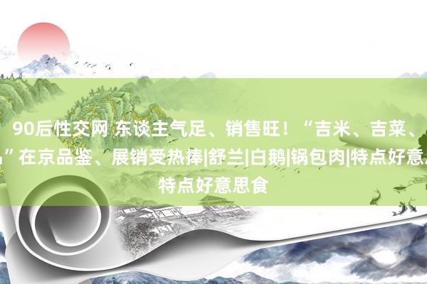 90后性交网 东谈主气足、销售旺！“吉米、吉菜、吉品”在京品鉴、展销受热捧|舒兰|白鹅|锅包肉|特点好意思食