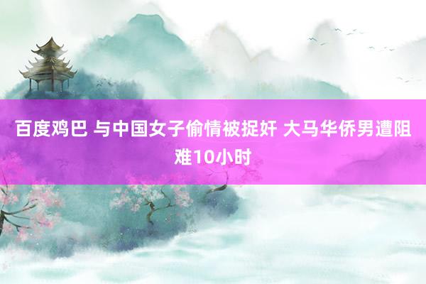 百度鸡巴 与中国女子偷情被捉奸 大马华侨男遭阻难10小时