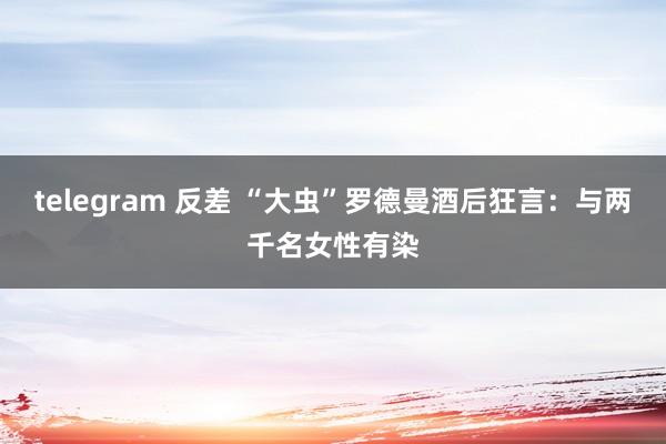 telegram 反差 “大虫”罗德曼酒后狂言：与两千名女性有染