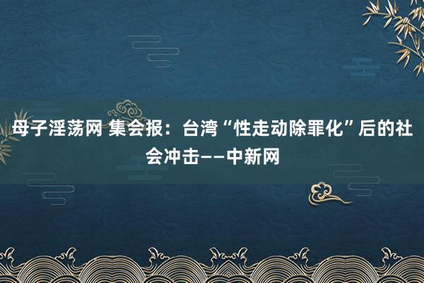 母子淫荡网 集会报：台湾“性走动除罪化”后的社会冲击——中新网