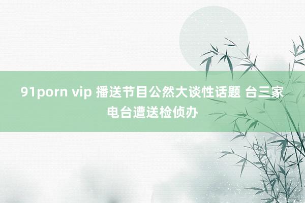 91porn vip 播送节目公然大谈性话题 台三家电台遭送检侦办