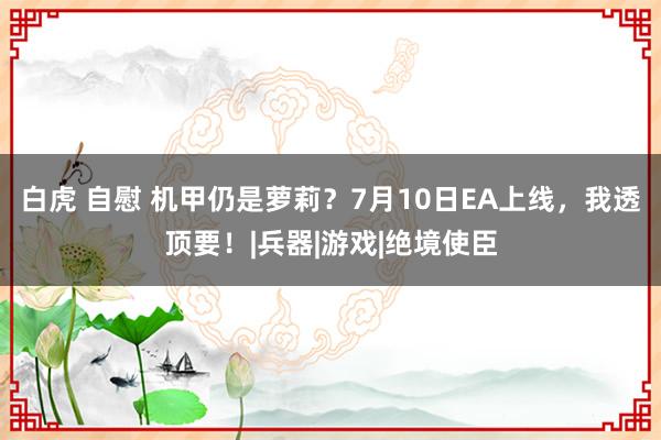 白虎 自慰 机甲仍是萝莉？7月10日EA上线，我透顶要！|兵器|游戏|绝境使臣