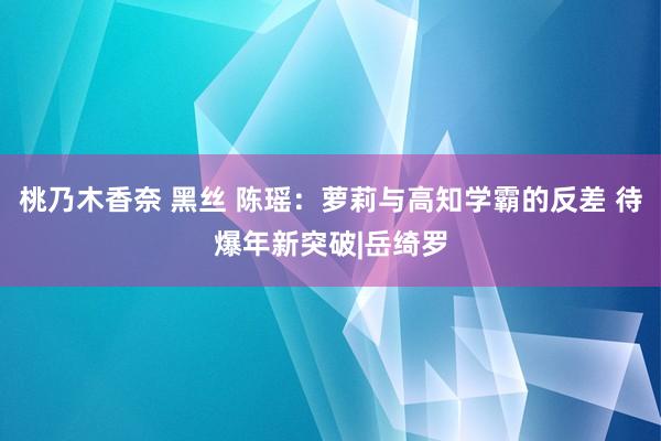 桃乃木香奈 黑丝 陈瑶：萝莉与高知学霸的反差 待爆年新突破|岳绮罗