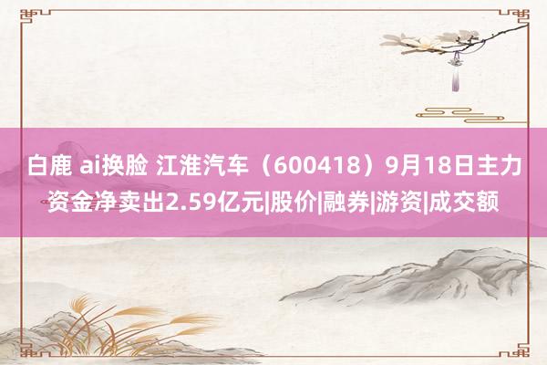 白鹿 ai换脸 江淮汽车（600418）9月18日主力资金净卖出2.59亿元|股价|融券|游资|成交额