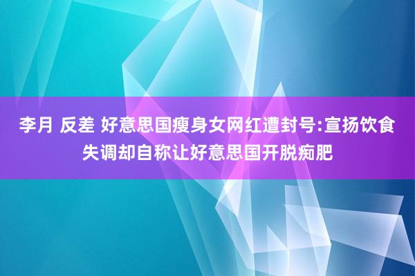 李月 反差 好意思国瘦身女网红遭封号:宣扬饮食失调却自称让好意思国开脱痴肥