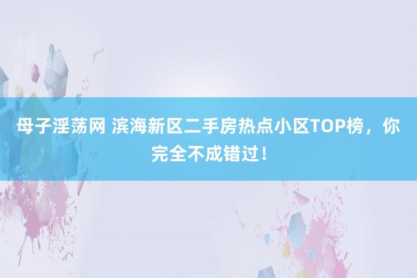 母子淫荡网 滨海新区二手房热点小区TOP榜，你完全不成错过！