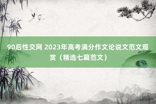 90后性交网 2023年高考满分作文论说文范文观赏（精选七篇范文）