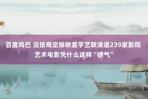 百度鸡巴 没按商定排映寰宇艺联清退239家影院 艺术电影凭什么这样“硬气”