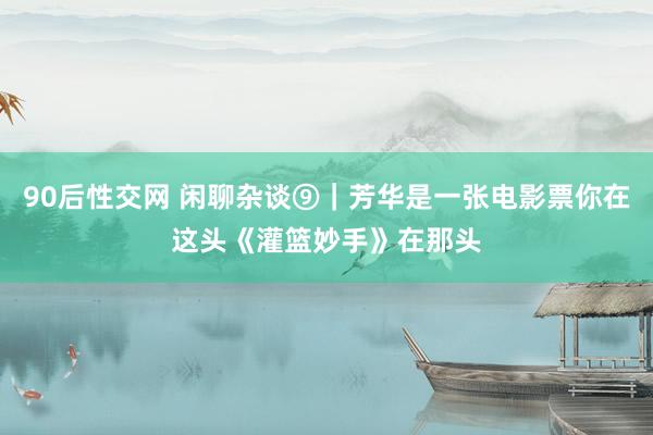 90后性交网 闲聊杂谈⑨｜芳华是一张电影票你在这头《灌篮妙手》在那头