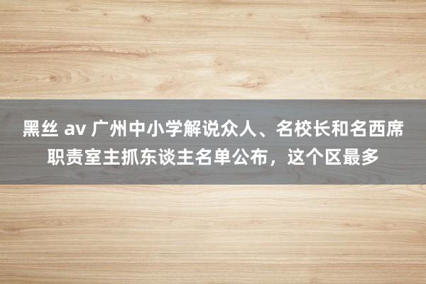 黑丝 av 广州中小学解说众人、名校长和名西席职责室主抓东谈主名单公布，这个区最多