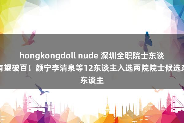 hongkongdoll nude 深圳全职院士东谈主数有望破百！颜宁李清泉等12东谈主入选两院院士候选东谈主