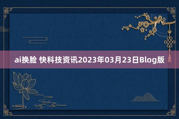 ai换脸 快科技资讯2023年03月23日Blog版