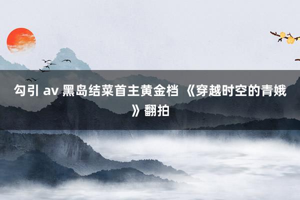 勾引 av 黑岛结菜首主黄金档 《穿越时空的青娥》翻拍