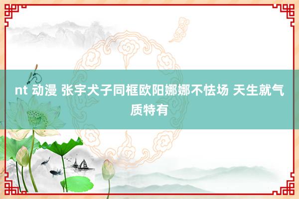 nt 动漫 张宇犬子同框欧阳娜娜不怯场 天生就气质特有