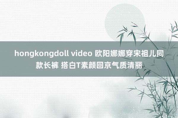 hongkongdoll video 欧阳娜娜穿宋祖儿同款长裤 搭白T素颜回京气质清丽