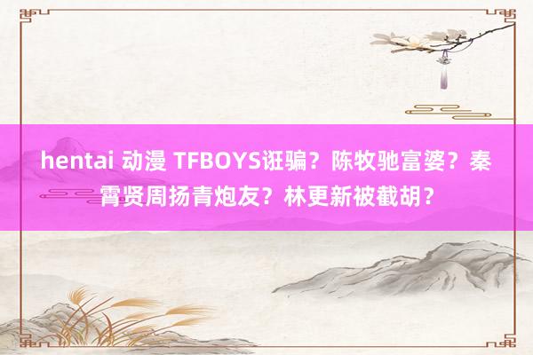 hentai 动漫 TFBOYS诳骗？陈牧驰富婆？秦霄贤周扬青炮友？林更新被截胡？