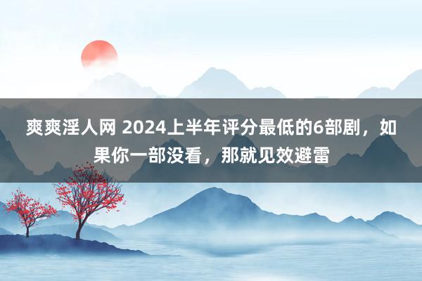 爽爽淫人网 2024上半年评分最低的6部剧，如果你一部没看，那就见效避雷