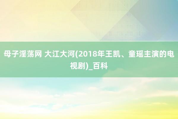 母子淫荡网 大江大河(2018年王凯、童瑶主演的电视剧)_百科