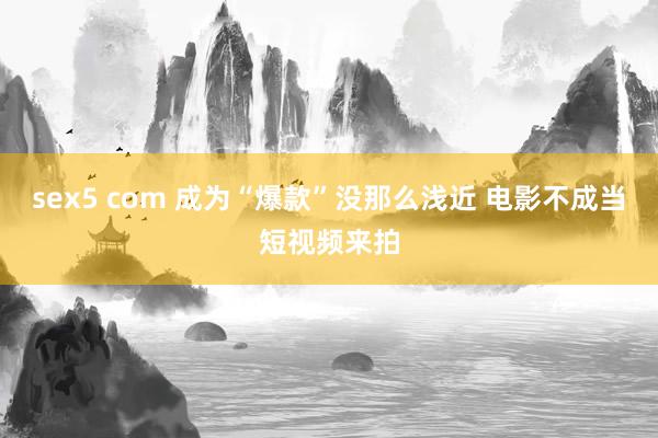 sex5 com 成为“爆款”没那么浅近 电影不成当短视频来拍