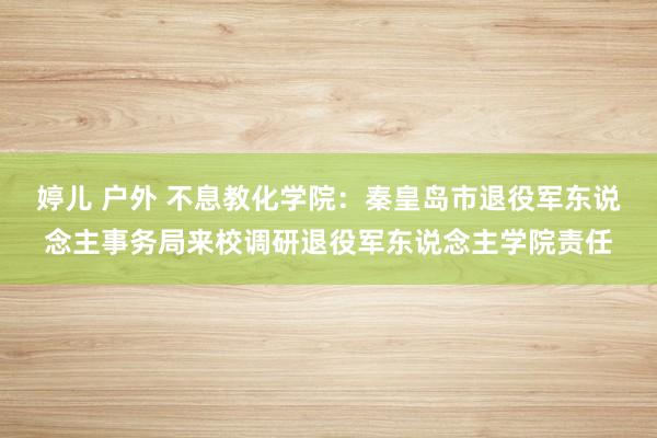 婷儿 户外 不息教化学院：秦皇岛市退役军东说念主事务局来校调研退役军东说念主学院责任