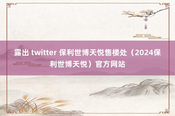 露出 twitter 保利世博天悦售楼处（2024保利世博天悦）官方网站