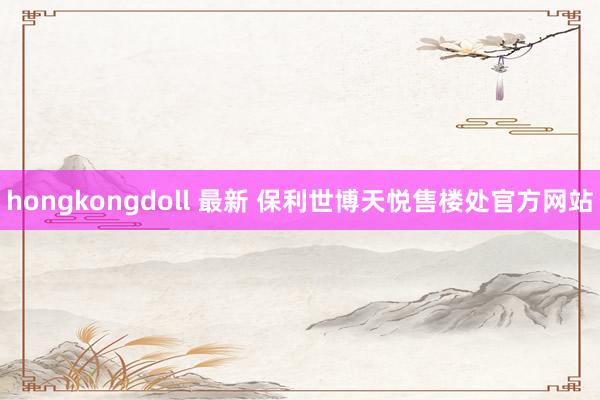 hongkongdoll 最新 保利世博天悦售楼处官方网站